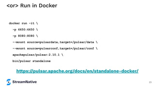 <or> Run in Docker
docker run -it 
-p 6650:6650 
-p 8080:8080 
--mount source=pulsardata,target=/pulsar/data 
--mount source=pulsarconf,target=/pulsar/conf 
apachepulsar/pulsar:2.10.1 
bin/pulsar standalone
https://pulsar.apache.org/docs/en/standalone-docker/
23
 