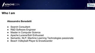 Alessandro Benedetti
● Search Consultant
● R&D Software Engineer
● Master in Computer Science
● Apache Lucene/Solr Enthusiast
● Semantic, NLP, Machine Learning Technologies passionate
● Beach Volleyball Player & Snowboarder
Who I am
 