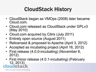CloudStack History
• CloudStack began as VMOps (2008) later became
  Cloud.com.
• Cloud.com released as CloudStack under GPLv3
  (May 2010)
• Cloud.com acquired by Citrix (July 2011)
• Entirely open source (August 2011)
• Relicensed & proposed to Apache (April 3, 2012)
• Accepted as incubating project (April 16, 2012)
• First release (4.0.0-incubating) (November 6,
  2012)
• First minor release (4.0.1-incubating) (February
  12, 2013)
 