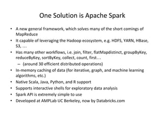 One Solution is Apache Spark
• A new general framework, which solves many of the short comings of
MapReduce
• It capable of leveraging the Hadoop ecosystem, e.g. HDFS, YARN, HBase,
S3, …
• Has many other workflows, i.e. join, filter, flatMapdistinct, groupByKey,
reduceByKey, sortByKey, collect, count, first…
– (around 30 efficient distributed operations)
• In-memory caching of data (for iterative, graph, and machine learning
algorithms, etc.)
• Native Scala, Java, Python, and R support
• Supports interactive shells for exploratory data analysis
• Spark API is extremely simple to use
• Developed at AMPLab UC Berkeley, now by Databricks.com
 