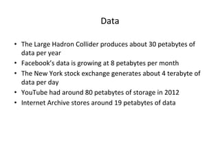 Data
• The Large Hadron Collider produces about 30 petabytes of
data per year
• Facebook’s data is growing at 8 petabytes per month
• The New York stock exchange generates about 4 terabyte of
data per day
• YouTube had around 80 petabytes of storage in 2012
• Internet Archive stores around 19 petabytes of data
 