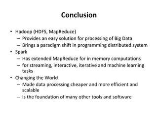Conclusion
• Hadoop (HDFS, MapReduce)
– Provides an easy solution for processing of Big Data
– Brings a paradigm shift in programming distributed system
• Spark
– Has extended MapReduce for in memory computations
– for streaming, interactive, iterative and machine learning
tasks
• Changing the World
– Made data processing cheaper and more efficient and
scalable
– Is the foundation of many other tools and software
 