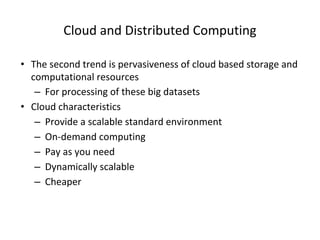 Cloud and Distributed Computing
• The second trend is pervasiveness of cloud based storage and
computational resources
– For processing of these big datasets
• Cloud characteristics
– Provide a scalable standard environment
– On-demand computing
– Pay as you need
– Dynamically scalable
– Cheaper
 