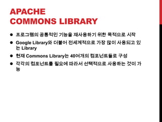 APACHE
COMMONS LIBRARY
 프로그램의 공통적인 기능을 재사용하기 위한 목적으로 시작
 Google Library와 더불어 전세계적으로 가장 많이 사용되고 있
는 Library
 현재 Commons Library는 40여개의 컴포넌트들로 구성
 각각의 컴포넌트를 필요에 따라서 선택적으로 사용하는 것이 가
능
 