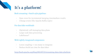 It’s a platform!
Both streaming + batch style pipelines
- State store for incremental merging intermediate results
- Change events like Apache Kafka topics
For data lake workloads
- Optimized, self-managing data plane
- Large scale data processing
- Lakehouse?
With tightly-integrated components
- Loose coupling => too many to integrate
- Reduce build out time for data lakes
http://hudi.apache.org/blog/2021/07/21/streaming-data-lake-platform
 