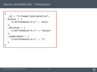 Apache Jackrabbit Oak – Transactions 
{! 
_id : “3:/home/john/profile”,! 
avatar : {! 
“r14979e4b424-0-1” : <bin>! 
},! 
_deleted : {! 
“r14979e4b424-0-1” : “false”! 
},! 
_commitRoot : {! 
“r14979e4b424-0-1” : “1” ! 
}! 
}! 
© 2014 Adobe Systems Incorporated. All Rights Reserved. 
34 
 