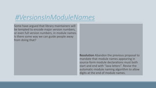 #VersionsInModuleNames
Some have argued that library maintainers will
be tempted to encode major version numbers,
or even full version numbers, in module names.
Is there some way we can guide people away
from doing that?
Resolution Abandon the previous proposal to
mandate that module names appearing in
source-form module declarations must both
start and end with “Java letters”. Revise the
automatic-module naming algorithm to allow
digits at the end of module names.
 