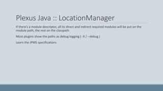 Plexus Java :: LocationManager
If there’s a module descriptor, all its direct and indirect required modules will be put on the
module path, the rest on the classpath
Most plugins show the paths as debug logging ( -X / --debug )
Learn the JPMS specifications
 