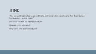 JLINK
“You can use the jlink tool to assemble and optimize a set of modules and their dependencies
into a custom runtime image”
Enhanced solution for fat executable jar
However… it is overrated
Only works with explicit modules!
 