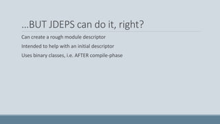 …BUT JDEPS can do it, right?
Can create a rough module descriptor
Intended to help with an initial descriptor
Uses binary classes, i.e. AFTER compile-phase
 