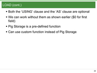 LOAD (cont.)
 Both the „USING‟ clause and the „AS‟ clause are optional
 We can work without them as shown earlier ($0 for first
field)
 Pig Storage is a pre-defined function

 Can use custom function instead of Pig Storage

28

 