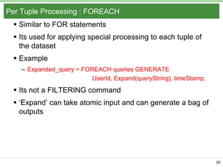 Per Tuple Processing : FOREACH
 Similar to FOR statements
 Its used for applying special processing to each tuple of
the dataset

 Example
– Expanded_query = FOREACH queries GENERATE
UserId, Expand(queryString), timeStamp;

 Its not a FILTERING command
 „Expand‟ can take atomic input and can generate a bag of
outputs

29

 