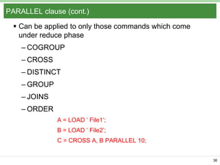 PARALLEL clause (cont.)
 Can be applied to only those commands which come
under reduce phase
– COGROUP
– CROSS

– DISTINCT
– GROUP
– JOINS

– ORDER
A = LOAD „ File1‟;
B = LOAD „ File2‟;
C = CROSS A, B PARALLEL 10;
36

 