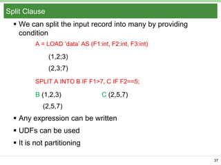 Split Clause
 We can split the input record into many by providing
condition
A = LOAD „data‟ AS (F1:int, F2:int, F3:int)

(1,2;3)
(2,3;7)
SPLIT A INTO B IF F1>7, C IF F2==5;

B (1,2,3)

C (2,5,7)

(2,5,7)

 Any expression can be written
 UDFs can be used
 It is not partitioning
37

 