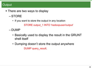 Output
 There are two ways to display
– STORE
• If you want to store the output in any location
STORE output_1 INTO „hadoopuser/output‟

– DUMP
• Basically used to display the result in the GRUNT
shell itself
• Dumping doesn‟t store the output anywhere
DUMP query_result;

38

 