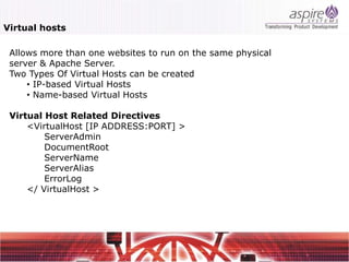 Virtual hosts

 Allows more than one websites to run on the same physical
 server & Apache Server.
 Two Types Of Virtual Hosts can be created
     • IP-based Virtual Hosts
     • Name-based Virtual Hosts

 Virtual Host Related Directives
     <VirtualHost [IP ADDRESS:PORT] >
         ServerAdmin
         DocumentRoot
         ServerName
         ServerAlias
         ErrorLog
     </ VirtualHost >
 