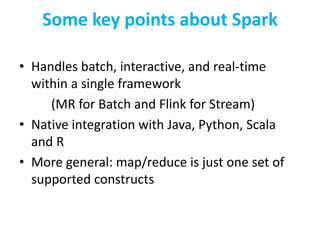 Some key points about Spark
• Handles batch, interactive, and real-time
within a single framework
(MR for Batch and Flink for Stream)
• Native integration with Java, Python, Scala
and R
• More general: map/reduce is just one set of
supported constructs
 