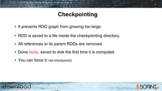 Checkpointing
● It prevents RDD graph from growing too large.
● RDD is saved to a file inside the checkpointing directory.
● All references to its parent RDDs are removed.
● Done lazily, saved to disk the first time it is computed.
● You can force it: rdd.checkpoint()
 