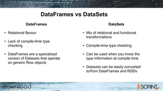DataFrames vs DataSets
DataFrames
● Relational flavour
● Lack of compile-time type
checking
● DataFrames are a specialized
version of Datasets that operate
on generic Row objects
DataSets
● Mix of relational and functional
transformations
● Compile-time type checking
● Can be used when you know the
type information at compile time
● Datasets can be easily converted
to/from DataFrames and RDDs
 