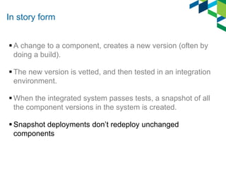 In story form
 A change to a component, creates a new version (often by
doing a build).
 The new version is vetted, and then tested in an integration
environment.
 When the integrated system passes tests, a snapshot of all
the component versions in the system is created.
 Snapshot deployments don’t redeploy unchanged
components

 