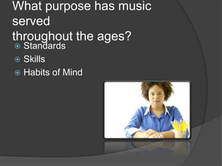 What purpose has music
served
throughout the ages?
 Standards
 Skills
 Habits of Mind
 