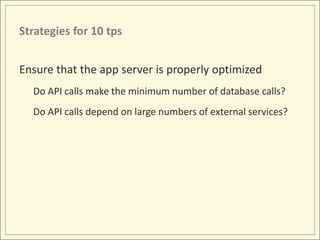 Strategies for 10 tps


Ensure that the app server is properly optimized
  Do API calls make the minimum number of database calls?
  Do API calls depend on large numbers of external services?
 