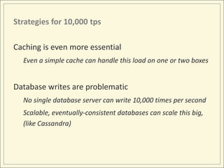 Strategies for 10,000 tps

Caching is even more essential
  Even a simple cache can handle this load on one or two boxes


Database writes are problematic
  No single database server can write 10,000 times per second
  Scalable, eventually-consistent databases can scale this big,
  (like Cassandra)
 