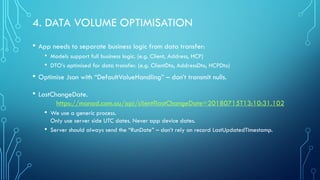 4. DATA VOLUME OPTIMISATION
• App needs to separate business logic from data transfer:
• Models support full business logic. (e.g. Client, Address, HCP)
• DTO’s optimised for data transfer. (e.g. ClientDto, AddressDto, HCPDto)
• Optimise Json with “DefaultValueHandling” – don’t transmit nulls.
• LastChangeDate.
https://manad.com.au/api/client?lastChangeDate=20180715T13:10:31.102
• We use a generic process.
Only use server side UTC dates. Never app device dates.
• Server should always send the “RunDate” – don’t rely on record LastUpdatedTimestamp.
 