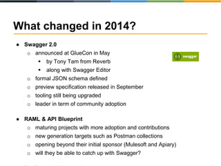 What changed in 2014? 
● Swagger 2.0 
o announced at GlueCon in May 
 by Tony Tam from Reverb 
 along with Swagger Editor 
o formal JSON schema defined 
o preview specification released in September 
o tooling still being upgraded 
o leader in term of community adoption 
● RAML & API Blueprint 
o maturing projects with more adoption and contributions 
o new generation targets such as Postman collections 
o opening beyond their initial sponsor (Mulesoft and Apiary) 
o will they be able to catch up with Swagger? 
● Tooling quickly maturing 
 