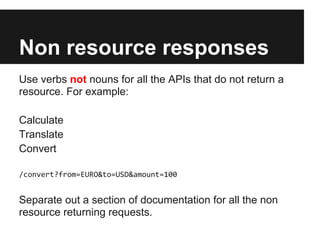 Non resource responses
Use verbs not nouns for all the APIs that do not return a
resource. For example:

Calculate
Translate
Convert

/convert?from=EURO&to=USD&amount=100


Separate out a section of documentation for all the non
resource returning requests.
 