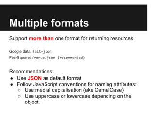 Multiple formats
Support more than one format for returning resources.

Google data: ?alt=json
FourSquare: /venue.json (recommended)


Recommendations:
● Use JSON as default format
● Follow JavaScript conventions for naming attributes:
   ○ Use medial capitalisation (aka CamelCase)
   ○ Use uppercase or lowercase depending on the
      object.
 