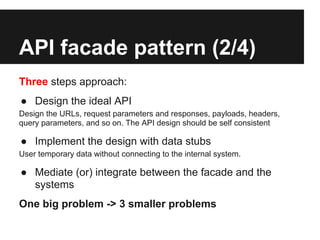 API facade pattern (2/4)
Three steps approach:
● Design the ideal API
Design the URLs, request parameters and responses, payloads, headers,
query parameters, and so on. The API design should be self consistent

● Implement the design with data stubs
User temporary data without connecting to the internal system.

● Mediate (or) integrate between the facade and the
  systems
One big problem -> 3 smaller problems
 