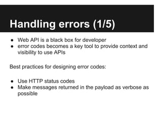 Handling errors (1/5)
● Web API is a black box for developer
● error codes becomes a key tool to provide context and
  visibility to use APIs

Best practices for designing error codes:

● Use HTTP status codes
● Make messages returned in the payload as verbose as
  possible
 