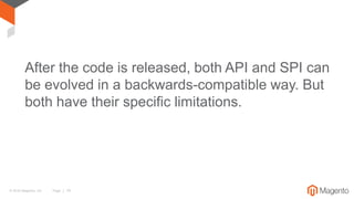 © 2016 Magento, Inc. Page | 14
After the code is released, both API and SPI can
be evolved in a backwards-compatible way. But
both have their specific limitations.
 