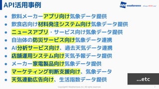 Copyright© Weathernews Inc. All rights reserved.
API活用事例
7
● 飲料メーカーアプリ向け気象データ提供
● 飲食店向け材料発注システム向け気象データ提供
● ニュースアプリ・サービス向け気象データ提供
● 自治体の防災サービス向け気象データ連携
● AI分析サービス向け、過去天気データ連携
● 店舗運用システム向け天気予報データ提供
● メーカー家電製品向け気象データ提供
● マーケティング判断支援向け、気象データ
● 天気連動広告向け、生活指数データ提供 ...etc
 