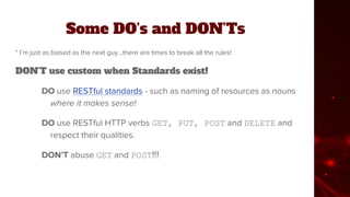 Some DO’s and DON’Ts
* I’m just as biased as the next guy...there are times to break all the rules!
DON’T use custom when Standards exist!
DO use RESTful standards - such as naming of resources as nouns
where it makes sense!
DO use RESTful HTTP verbs GET, PUT, POST and DELETE and
respect their qualities.
DON’T abuse GET and POST!!!
 