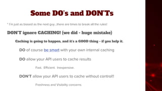 Some DO’s and DON’Ts
* I’m just as biased as the next guy...there are times to break all the rules!
DON’T ignore CACHING! (we did - huge mistake)
Caching is going to happen, and it’s a GOOD thing - if you help it.
DO of course be smart with your own internal caching
DO allow your API users to cache results
Fast. Efficient. Inexpensive.
DON’T allow your API users to cache without control!!
Freshness and Visibility concerns
 
