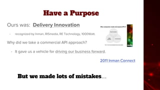 Have a Purpose
Ours was: Delivery Innovation
- recognized by Inman, RISmedia, RE Technology, 1000Watt.
Why did we take a commercial API approach?
- It gave us a vehicle for driving our business forward.
2011 Inman Connect
But we made lots of mistakes…
 
