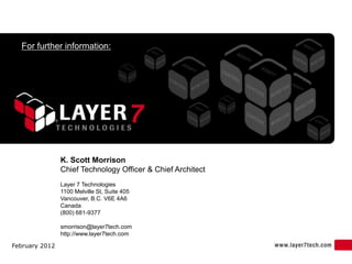 For further information:




                K. Scott Morrison
                Chief Technology Officer & Chief Architect
                Layer 7 Technologies
                1100 Melville St, Suite 405
                Vancouver, B.C. V6E 4A6
                Canada
                (800) 681-9377

                smorrison@layer7tech.com
                http://www.layer7tech.com

February 2012
 