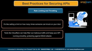 Best Practices for Securing APIs
Rate Limiting and Throttling
It’s like setting a limit on how many times someone can knock on your door
Tools like Cloudflare can help filter out malicious traffic and keep your API
running smoothly, protecting against DDoS attacks
 