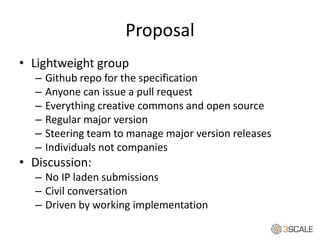 Proposal
• Lightweight group
– Github repo for the specification
– Anyone can issue a pull request
– Everything creative commons and open source
– Regular major version
– Steering team to manage major version releases
– Individuals not companies
• Discussion:
– No IP laden submissions
– Civil conversation
– Driven by working implementation
 