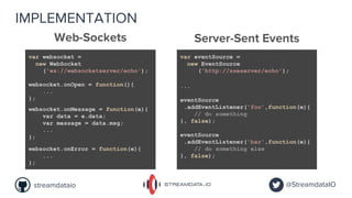 IMPLEMENTATION
Server-Sent Events
@StreamdataIOstreamdataio
Web-Sockets
var websocket =
new WebSocket
('ws://websocketserver/echo');
var eventSource =
new EventSource
('http://sseserver/echo');
websocket.onOpen = function(){
...
};
eventSource.onopen = function(){
...
};
websocket.onMessage = function(e){
var data = e.data;
var message = data.msg;
...
};
eventSource.onMessage = function(e){
var message = JSON.parse(e.data);
...
};
websocket.onError = function(e){
...
};
eventSource.onError = function(e){
...
};
...
eventSource
.addEventListener('foo',function(e){
// do something
}, false);
eventSource
.addEventListener('bar',function(e){
// do something else
}, false);
 