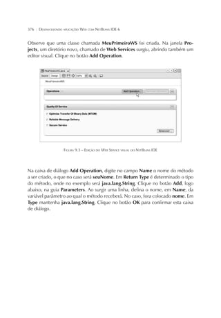 376 ¦ DESENVOLVENDO APLICAÇÕES WEB COM NETBEANS IDE 6
Observe que uma classe chamada MeuPrimeiroWS foi criada. Na janela Pro-
jects, um diretório novo, chamado de Web Services surgiu, abrindo também um
editor visual. Clique no botão Add Operation.
FIGURA 9.3 – EDIÇÃO DO WEB SERVICE VISUAL DO NETBEANS IDE
Na caixa de diálogo Add Operation, digite no campo Name o nome do método
a ser criado, o que no caso será seuNome. Em Return Type é determinado o tipo
do método, onde no exemplo será java.lang.String. Clique no botão Add, logo
abaixo, na guia Parameters. Ao surgir uma linha, defina o nome, em Name, da
variável parâmetro ao qual o método receberá. No caso, fora colocado nome. Em
Type mantenha java.lang.String. Clique no botão OK para confirmar esta caixa
de diálogo.
 