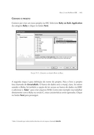 RAILS 2 COM NETBEANS IDE ¦ 445
CRIANDO O PROJETO
Comece por criar um novo projeto na IDE. Selecione Ruby on Rails Application
da categoria Ruby e clique no botão Next.
FIGURA 11.1 – CRIANDO UM PROJETO RUBY ON RAILS
A segunda etapa é para definição do nome do projeto. Para o livro o projeto
fora chamado de LivrariaRails. O banco de dados será o mysql, claro. Se estiver
usando o JRuby, há também a opção de ter acesso ao banco de dados via JDBC
e adicionar o Rake4
para criar arquivos WAR. Como este exemplo visa trabalhar
diretamente com o Ruby na versão C, estas características serão ignoradas. Clique
no botão Next para prosseguir.
4
Rake: Comando que realiza tarefas descritas em um arquivo chamado Rakefile
 