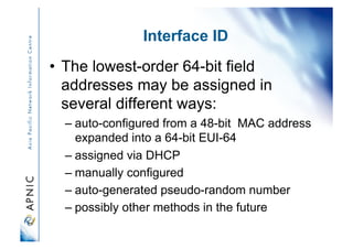 Interface ID
•  The lowest-order 64-bit field
addresses may be assigned in
several different ways:
– auto-configured from a 48-bit MAC address
expanded into a 64-bit EUI-64
– assigned via DHCP
– manually configured
– auto-generated pseudo-random number
– possibly other methods in the future
 