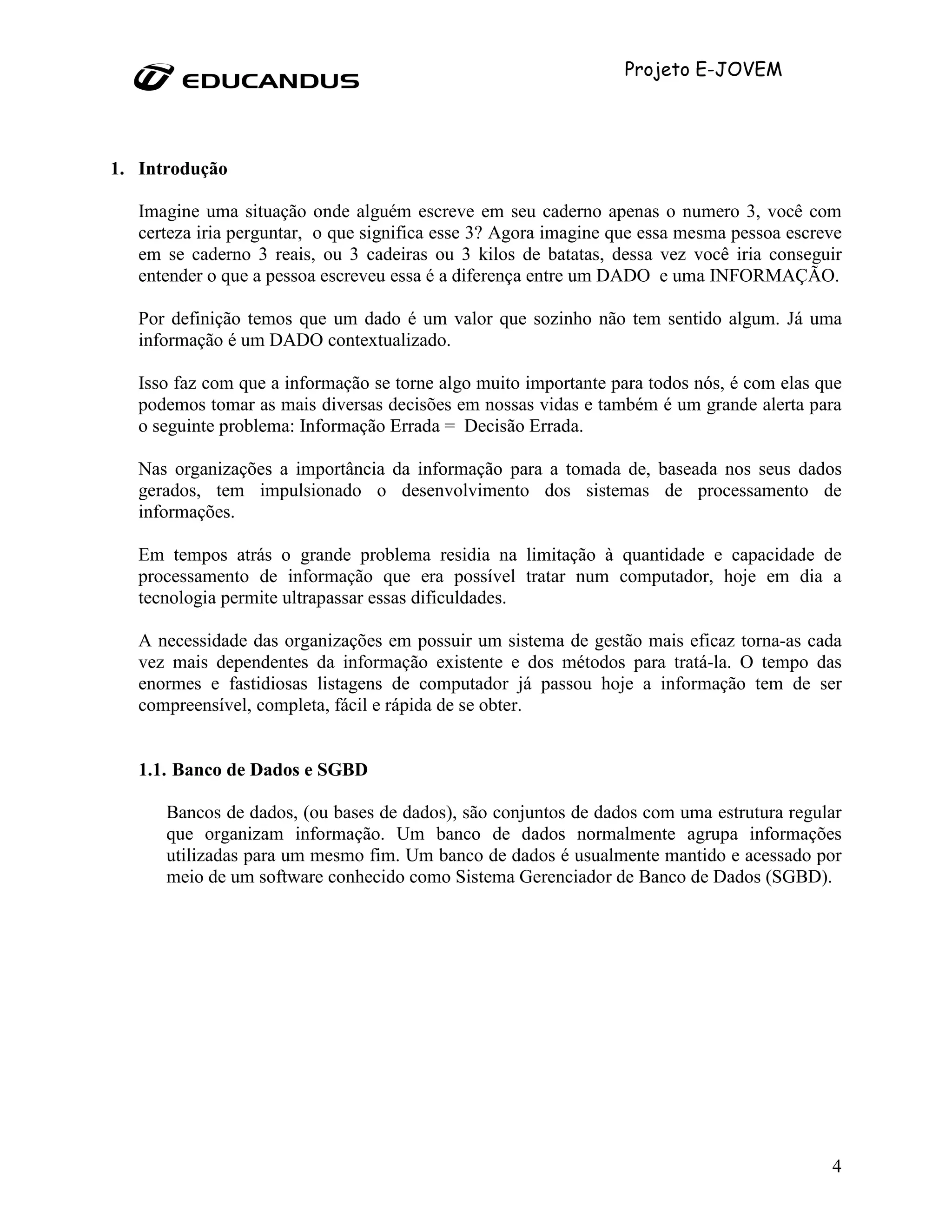 Projeto E-JOVEM




1. Introdução

   Imagine uma situação onde alguém escreve em seu caderno apenas o numero 3, você com
   certeza iria perguntar, o que significa esse 3? Agora imagine que essa mesma pessoa escreve
   em se caderno 3 reais, ou 3 cadeiras ou 3 kilos de batatas, dessa vez você iria conseguir
   entender o que a pessoa escreveu essa é a diferença entre um DADO e uma INFORMAÇÃO.

   Por definição temos que um dado é um valor que sozinho não tem sentido algum. Já uma
   informação é um DADO contextualizado.

   Isso faz com que a informação se torne algo muito importante para todos nós, é com elas que
   podemos tomar as mais diversas decisões em nossas vidas e também é um grande alerta para
   o seguinte problema: Informação Errada = Decisão Errada.

   Nas organizações a importância da informação para a tomada de, baseada nos seus dados
   gerados, tem impulsionado o desenvolvimento dos sistemas de processamento de
   informações.

   Em tempos atrás o grande problema residia na limitação à quantidade e capacidade de
   processamento de informação que era possível tratar num computador, hoje em dia a
   tecnologia permite ultrapassar essas dificuldades.

   A necessidade das organizações em possuir um sistema de gestão mais eficaz torna-as cada
   vez mais dependentes da informação existente e dos métodos para tratá-la. O tempo das
   enormes e fastidiosas listagens de computador já passou hoje a informação tem de ser
   compreensível, completa, fácil e rápida de se obter.


   1.1. Banco de Dados e SGBD

      Bancos de dados, (ou bases de dados), são conjuntos de dados com uma estrutura regular
      que organizam informação. Um banco de dados normalmente agrupa informações
      utilizadas para um mesmo fim. Um banco de dados é usualmente mantido e acessado por
      meio de um software conhecido como Sistema Gerenciador de Banco de Dados (SGBD).




                                                                                            4
 