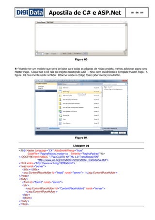Apostila de C# e ASP.Net

101 de 168

Figura 03
4- Visando ter um modelo que sirva de base para todas as páginas de nosso projeto, vamos adicionar agora uma
Master Page. Clique sob o nó raiz do projeto escolhendo Add → New Item escolhendo o Template Master Page. A
figura 04 nos orienta neste sentido. Observe ainda o código fonte (aba Source) resultante.

Figura 04
Listagem 01
<%@ Master Language="C#" AutoEventWireup="true"
CodeFile="PaginaPadrao.master.cs Inherits="PaginaPadrao" %>
<!DOCTYPE html PUBLIC "-//W3C//DTD XHTML 1.0 Transitional//EN"
"http://www.w3.org/TR/xhtml1/DTD/xhtml1-transitional.dtd">
<html xmlns="http://www.w3.org/1999/xhtml">
<head runat="server">
<title></title>
<asp:ContentPlaceHolder id="head" runat="server"> </asp:ContentPlaceHolder>
</head>
<body>
<form id="form1" runat="server">
<div>
<asp:ContentPlaceHolder id="ContentPlaceHolder1" runat="server">
</asp:ContentPlaceHolder>
</div>
</form>
</body>
</html>

 