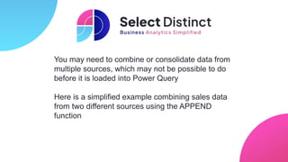 You may need to combine or consolidate data from
multiple sources, which may not be possible to do
before it is loaded into Power Query
Here is a simplified example combining sales data
from two different sources using the APPEND
function
 