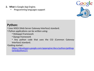 2. What is Google App Engine.
• Programming languages support
Python:
• Uses WSGI (Web Server Gateway Interface) standard.
• Python applications can be written using:
• Webapp2 framework
• Django framework
• Any python code that uses the CGI (Common Gateway
Interface) standard.
•Getting started :
https://developers.google.com/appengine/docs/python/gettings
tartedpython27/
 