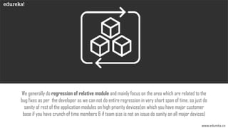 www.edureka.co
We generally do regression of relative module and mainly focus on the area which are related to the
bug fixes as per the developer as we can not do entire regression in very short span of time, so just do
sanity of rest of the application modules on high priority devices(on which you have major customer
base if you have crunch of time members & if team size is not an issue do sanity on all major devices)
 